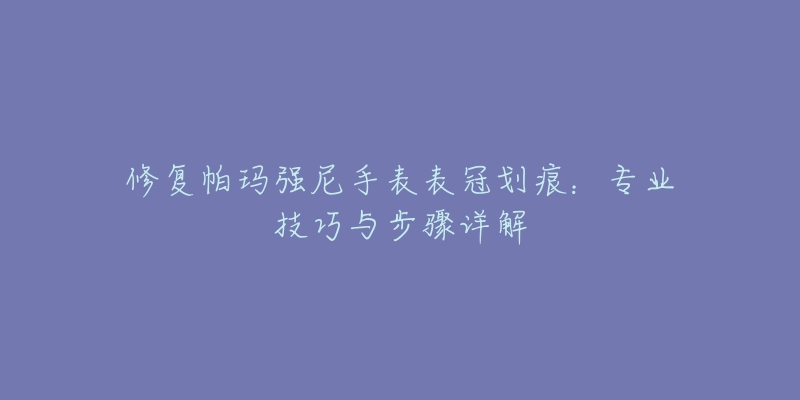 修復(fù)帕瑪強尼手表表冠劃痕：專業(yè)技巧與步驟詳解