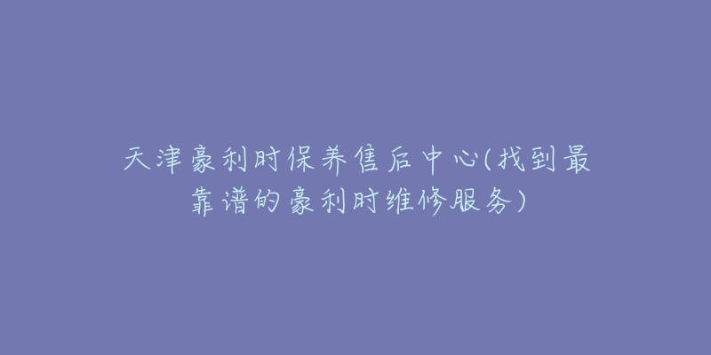 天津豪利時(shí)保養(yǎng)售后中心(找到最靠譜的豪利時(shí)維修服務(wù))