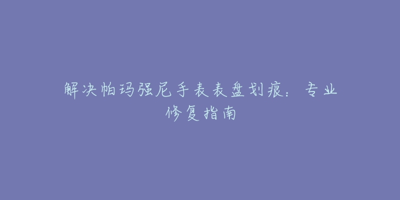 解決帕瑪強(qiáng)尼手表表盤劃痕：專業(yè)修復(fù)指南