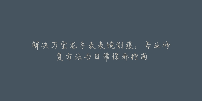 解決萬(wàn)寶龍手表表鏡劃痕：專業(yè)修復(fù)方法與日常保養(yǎng)指南