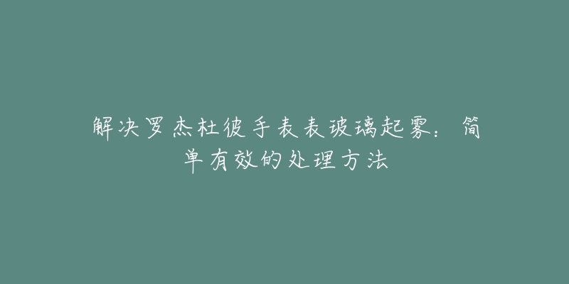 解決羅杰杜彼手表表玻璃起霧：簡單有效的處理方法