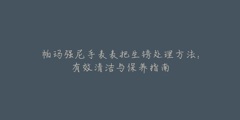 帕瑪強(qiáng)尼手表表把生銹處理方法：有效清潔與保養(yǎng)指南