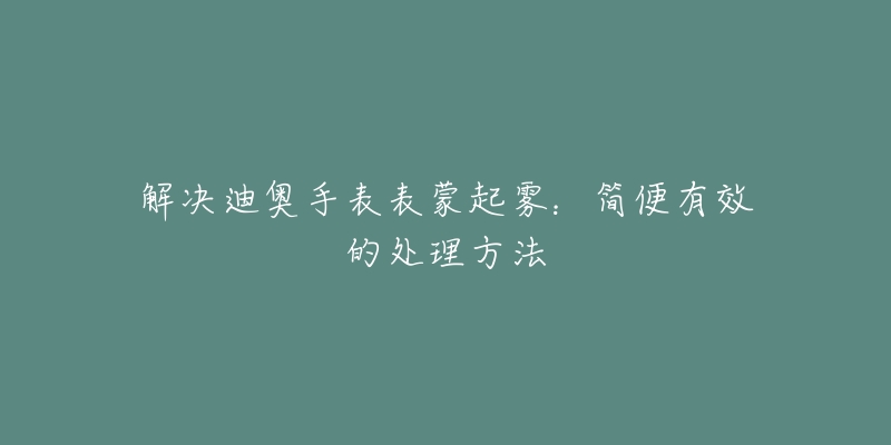 解決迪奧手表表蒙起霧：簡便有效的處理方法