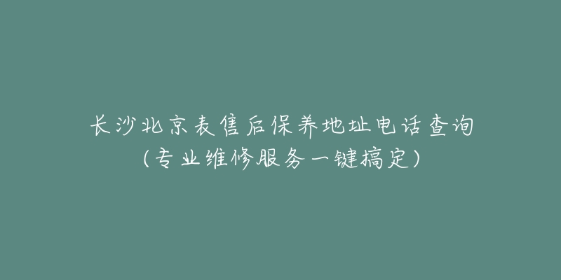 長沙北京表售后保養(yǎng)地址電話查詢(專業(yè)維修服務(wù)一鍵搞定)