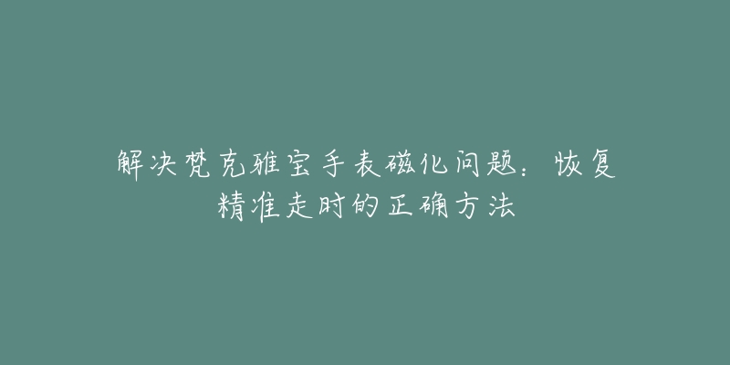 解決梵克雅寶手表磁化問題：恢復(fù)精準(zhǔn)走時(shí)的正確方法