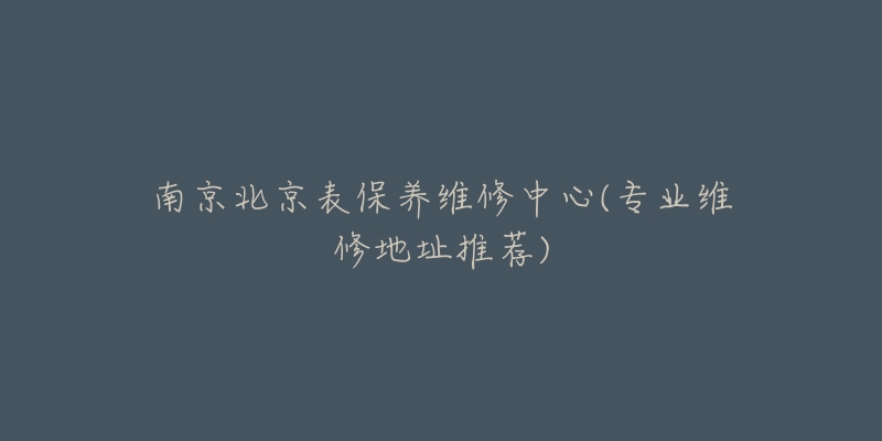 南京北京表保養(yǎng)維修中心(專業(yè)維修地址推薦)