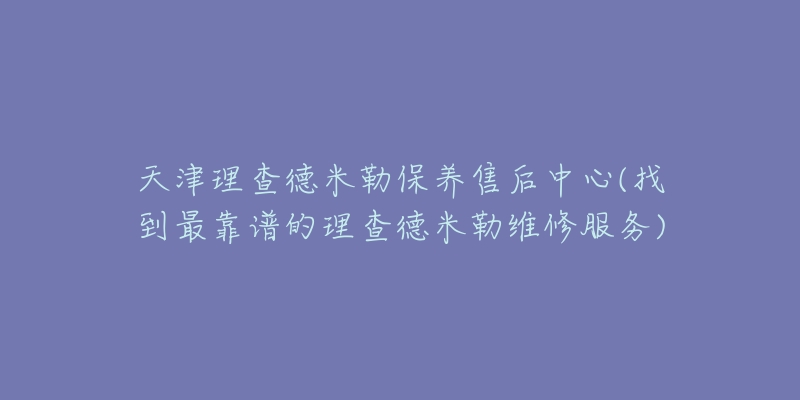 天津理查德米勒保養(yǎng)售后中心(找到最靠譜的理查德米勒維修服務(wù))