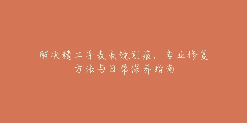 解決精工手表表鏡劃痕：專業(yè)修復(fù)方法與日常保養(yǎng)指南