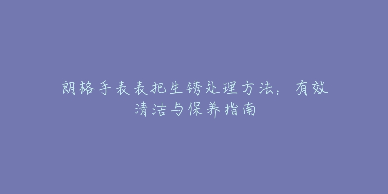 朗格手表表把生銹處理方法：有效清潔與保養(yǎng)指南