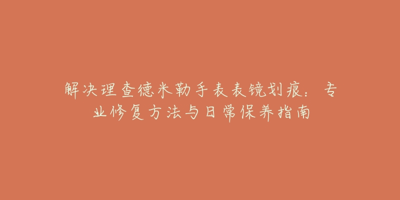 解決理查德米勒手表表鏡劃痕：專業(yè)修復(fù)方法與日常保養(yǎng)指南