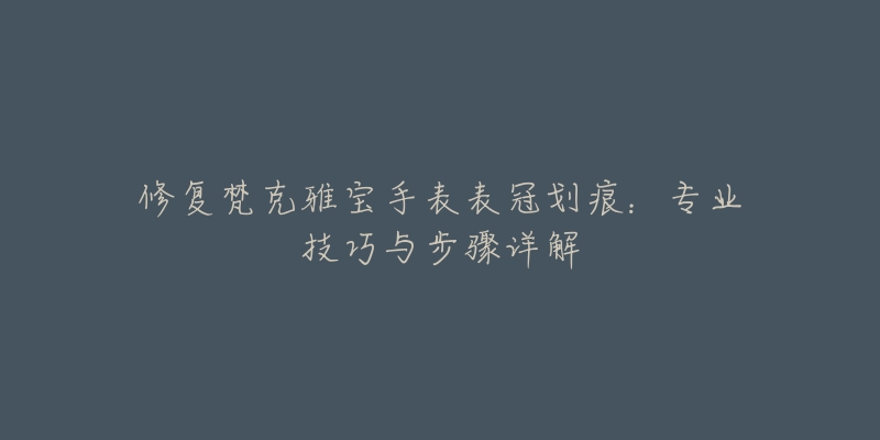 修復(fù)梵克雅寶手表表冠劃痕：專業(yè)技巧與步驟詳解