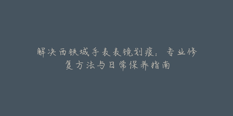 解決西鐵城手表表鏡劃痕：專業(yè)修復方法與日常保養(yǎng)指南