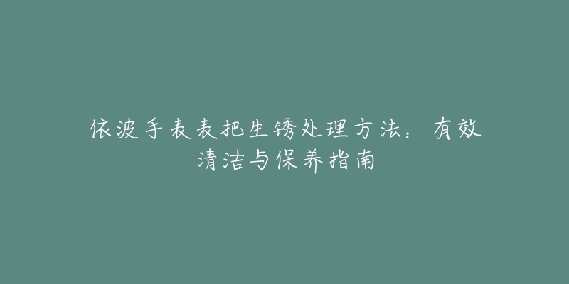 依波手表表把生銹處理方法：有效清潔與保養(yǎng)指南