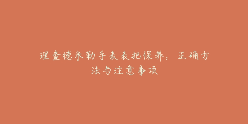 理查德米勒手表表把保養(yǎng)：正確方法與注意事項