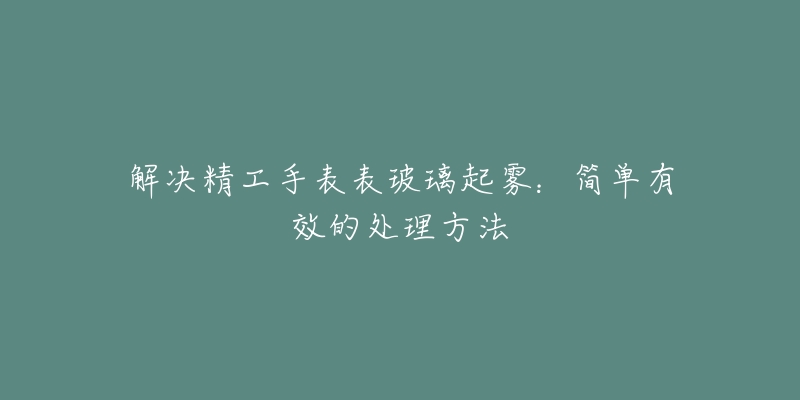 解決精工手表表玻璃起霧：簡單有效的處理方法