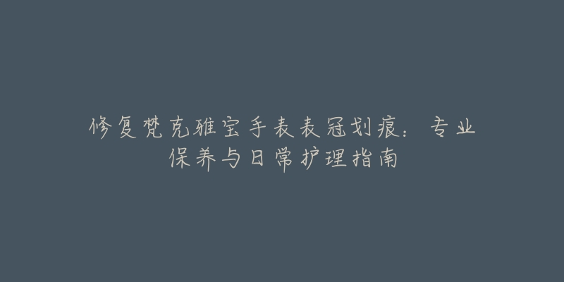 修復(fù)梵克雅寶手表表冠劃痕：專業(yè)保養(yǎng)與日常護(hù)理指南