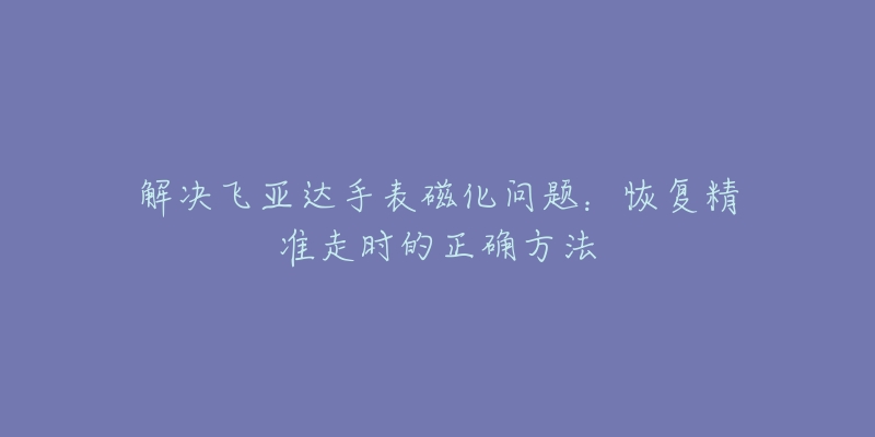 解決飛亞達(dá)手表磁化問題：恢復(fù)精準(zhǔn)走時的正確方法