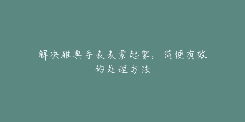 解決雅典手表表蒙起霧：簡(jiǎn)便有效的處理方法