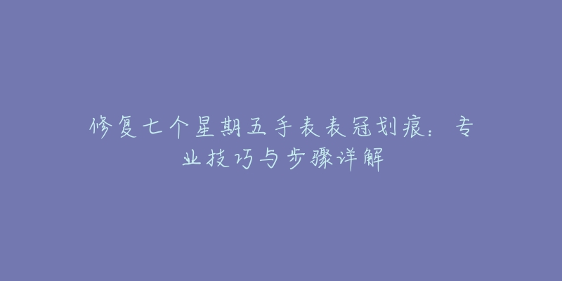 修復七個星期五手表表冠劃痕：專業(yè)技巧與步驟詳解