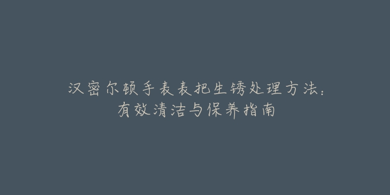 漢密爾頓手表表把生銹處理方法：有效清潔與保養(yǎng)指南