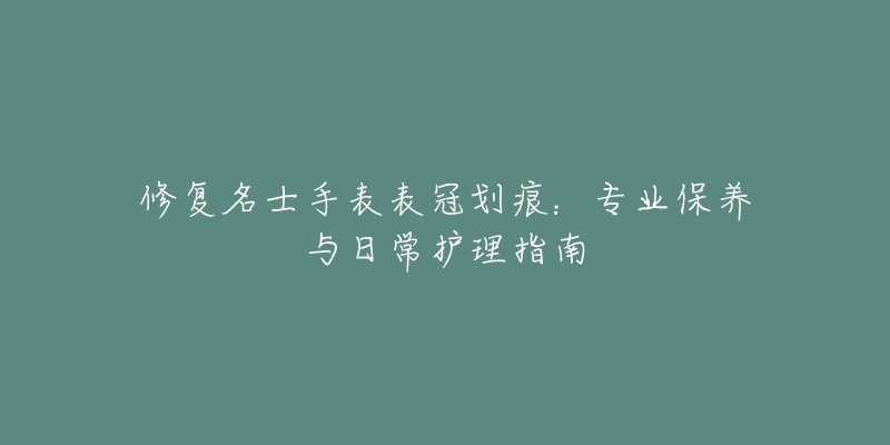 修復(fù)名士手表表冠劃痕：專業(yè)保養(yǎng)與日常護(hù)理指南