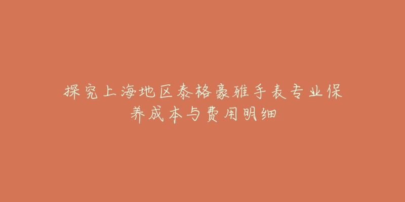 探究上海地區(qū)泰格豪雅手表專業(yè)保養(yǎng)成本與費(fèi)用明細(xì)