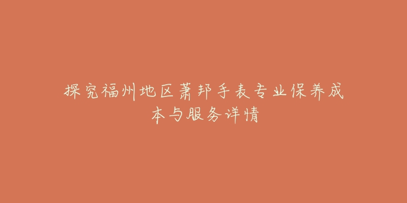 探究福州地區(qū)蕭邦手表專業(yè)保養(yǎng)成本與服務(wù)詳情