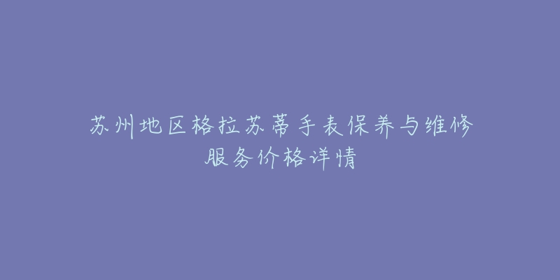 蘇州地區(qū)格拉蘇蒂手表保養(yǎng)與維修服務(wù)價格詳情