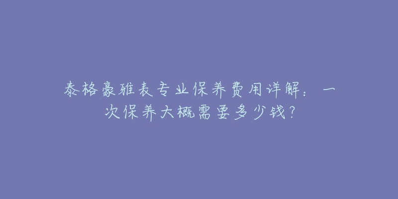 泰格豪雅表專業(yè)保養(yǎng)費(fèi)用詳解：一次保養(yǎng)大概需要多少錢？