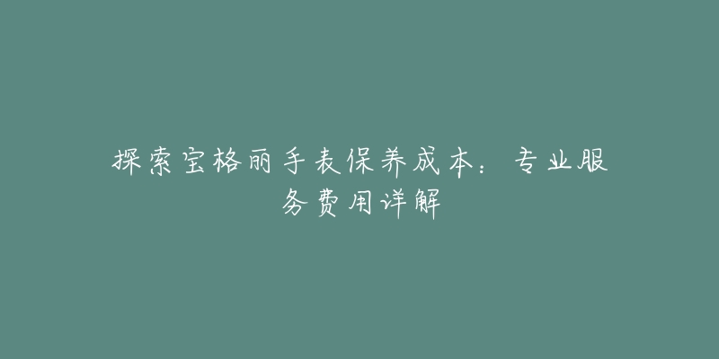 探索寶格麗手表保養(yǎng)成本：專業(yè)服務費用詳解