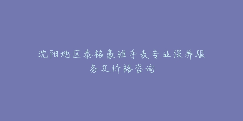 沈陽地區(qū)泰格豪雅手表專業(yè)保養(yǎng)服務(wù)及價格咨詢