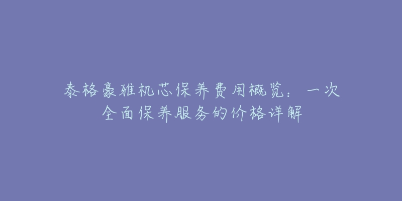 泰格豪雅機(jī)芯保養(yǎng)費(fèi)用概覽：一次全面保養(yǎng)服務(wù)的價格詳解