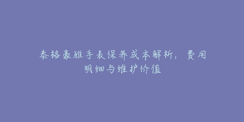 泰格豪雅手表保養(yǎng)成本解析：費(fèi)用明細(xì)與維護(hù)價(jià)值