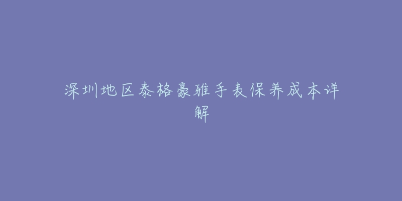 深圳地區(qū)泰格豪雅手表保養(yǎng)成本詳解