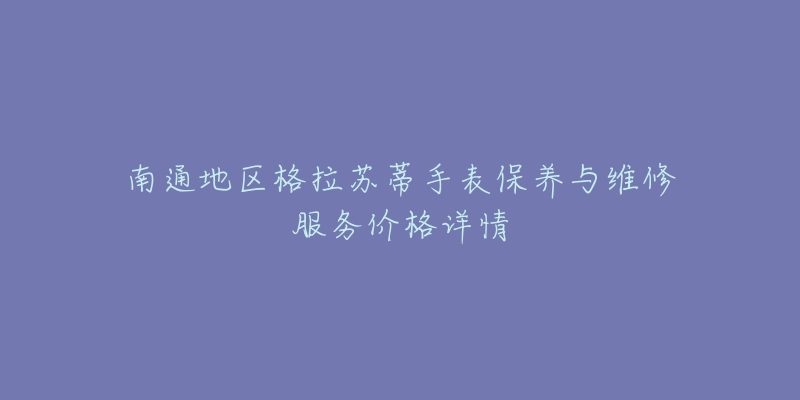 南通地區(qū)格拉蘇蒂手表保養(yǎng)與維修服務(wù)價格詳情