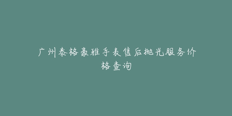 廣州泰格豪雅手表售后拋光服務(wù)價(jià)格查詢