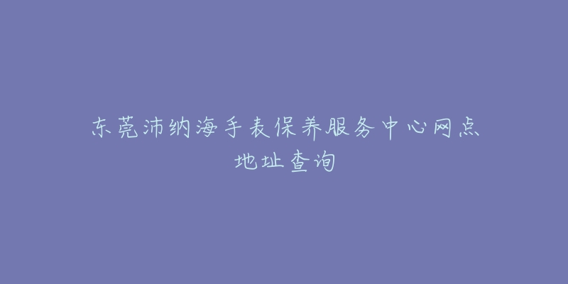 東莞沛納海手表保養(yǎng)服務(wù)中心網(wǎng)點(diǎn)地址查詢