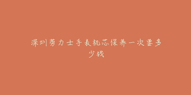 深圳勞力士手表機(jī)芯保養(yǎng)一次要多少錢