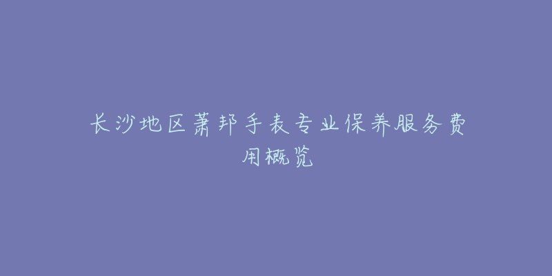 長(zhǎng)沙地區(qū)蕭邦手表專業(yè)保養(yǎng)服務(wù)費(fèi)用概覽