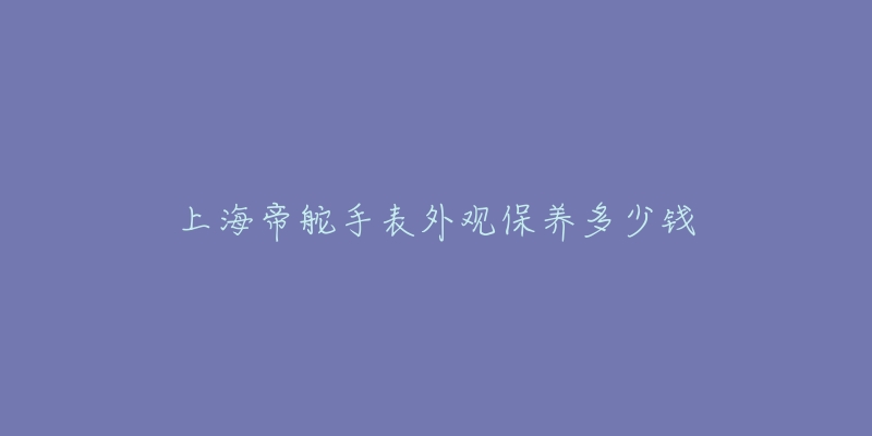 上海帝舵手表外觀保養(yǎng)多少錢