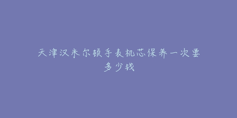 天津漢米爾頓手表機(jī)芯保養(yǎng)一次要多少錢