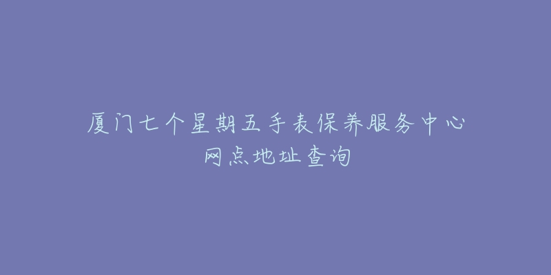 廈門七個(gè)星期五手表保養(yǎng)服務(wù)中心網(wǎng)點(diǎn)地址查詢