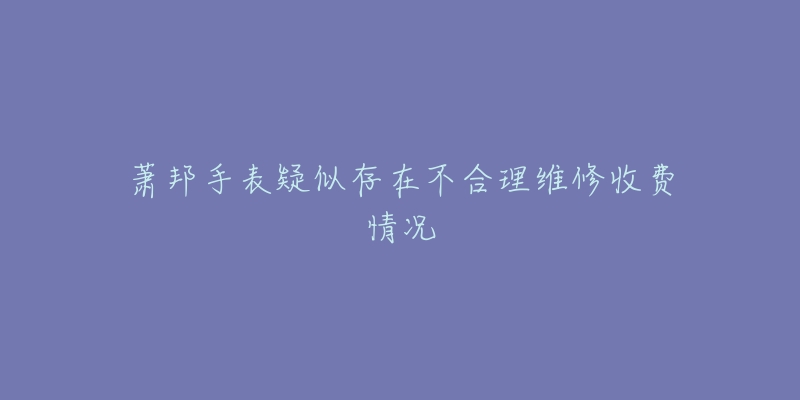 蕭邦手表疑似存在不合理維修收費情況