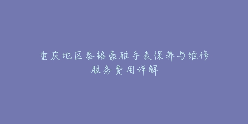 重慶地區(qū)泰格豪雅手表保養(yǎng)與維修服務(wù)費(fèi)用詳解