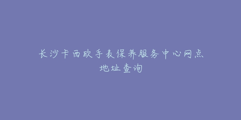 長沙卡西歐手表保養(yǎng)服務(wù)中心網(wǎng)點地址查詢