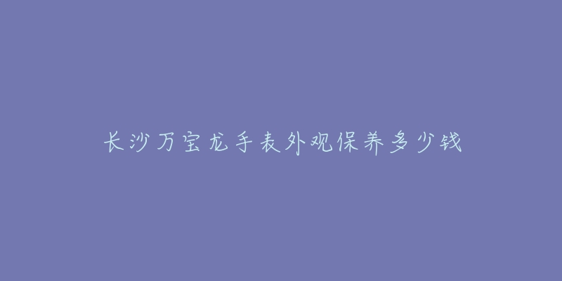 長沙萬寶龍手表外觀保養(yǎng)多少錢