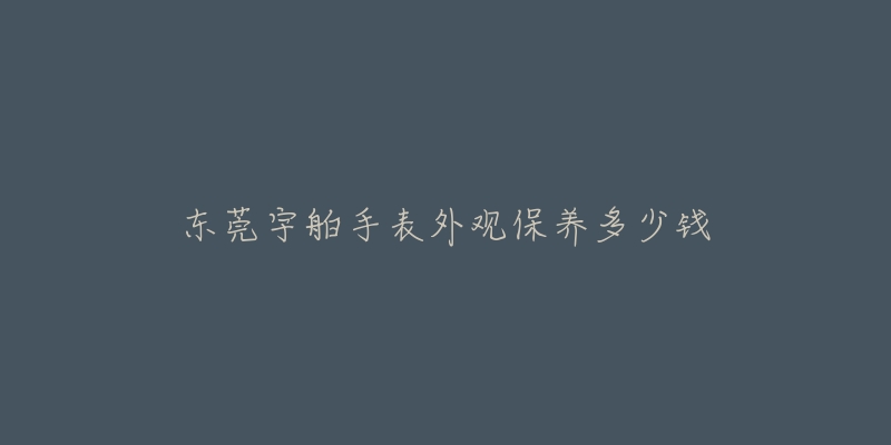 東莞宇舶手表外觀保養(yǎng)多少錢