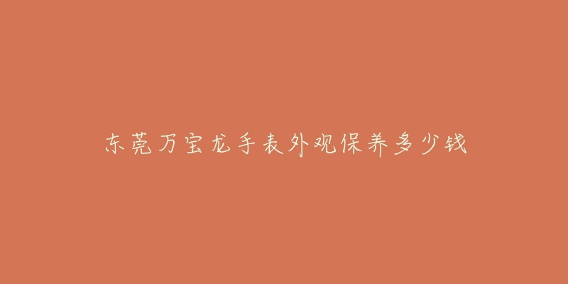 東莞萬寶龍手表外觀保養(yǎng)多少錢