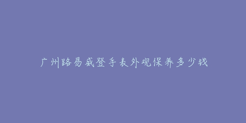 廣州路易威登手表外觀保養(yǎng)多少錢