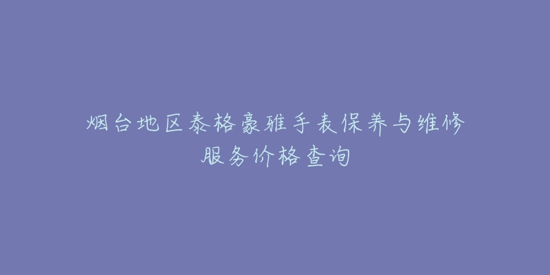 煙臺地區(qū)泰格豪雅手表保養(yǎng)與維修服務(wù)價格查詢